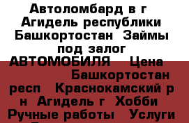 Автоломбард в г. Агидель республики Башкортостан. Займы под залог АВТОМОБИЛЯ  › Цена ­ 2 000 000 - Башкортостан респ., Краснокамский р-н, Агидель г. Хобби. Ручные работы » Услуги   . Башкортостан респ.